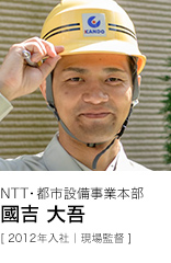 NTT・都市設備事業本部 國吉 大吾 [ 2012年入社｜現場監督 ]