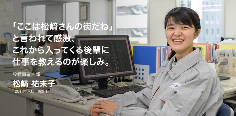 「ここは松﨑さんの街だね」と言われて感激、これから入ってくる後輩に仕事を教えるのが楽しみ。設備事業本部 松﨑 祐未子 [ 2014年入社｜設計 ]