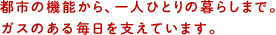 都市の機能から、一人ひとりの暮らしまで。ガスのある毎日を支えています。