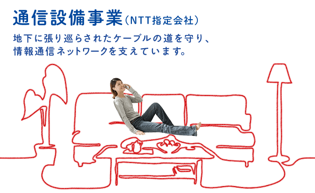 通信設備事業（NTT指定会社）地下に張り巡らされたケーブルの道を守り、情報通信ネットワークを支えています。