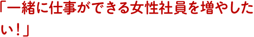 「一緒に仕事ができる女性社員を増やしたい！」